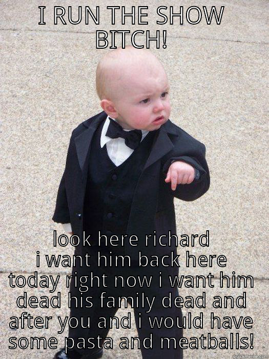 I RUN THE SHOW BITCH! LOOK HERE RICHARD I WANT HIM BACK HERE TODAY RIGHT NOW I WANT HIM DEAD HIS FAMILY DEAD AND AFTER YOU AND I WOULD HAVE SOME PASTA AND MEATBALLS! Baby Godfather