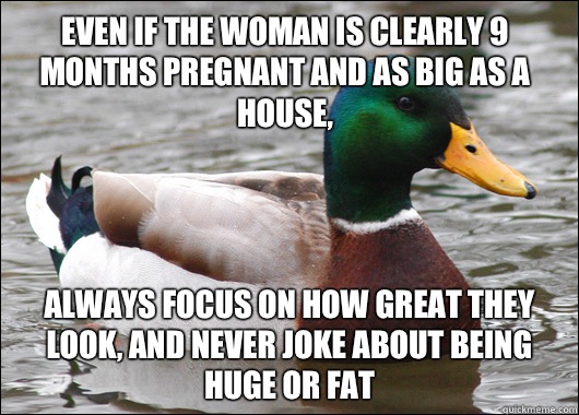 Even if the woman is clearly 9 months pregnant and as big as a house, Always focus on how great they look, and never joke about being huge or fat  Actual Advice Mallard