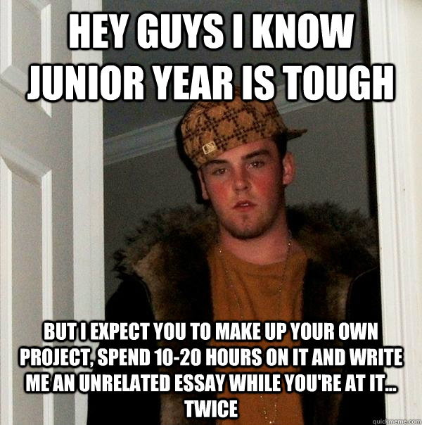 Hey guys i know junior year is tough but i expect you to make up your own project, spend 10-20 hours on it and write me an unrelated essay while you're at it... twice  Scumbag Steve