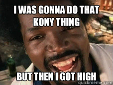 I was gonna do that Kony thing But then i got high   