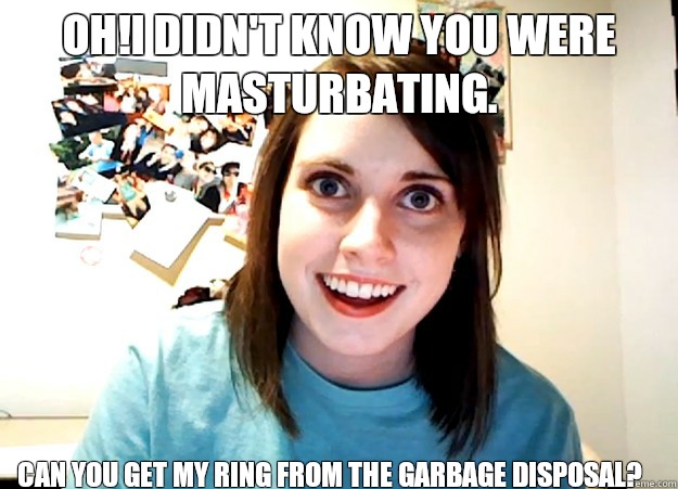 Oh!I didn't know you were masturbating. Can you get my ring from the garbage disposal?  Overly Attached Girlfriend