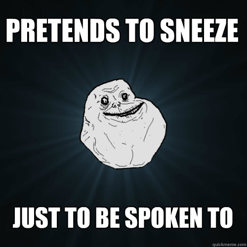 Pretends to sneeze just to be spoken to  Forever Alone
