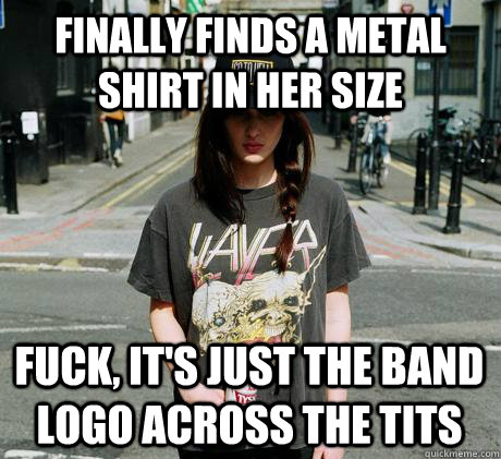 finally finds a metal shirt in her size fuck, it's just the band logo across the tits  Female Metal Problems
