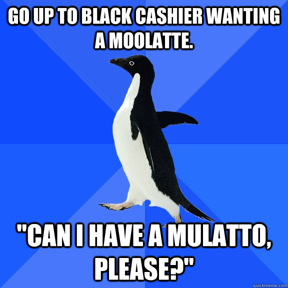Go up to black cashier wanting a moolatte. 