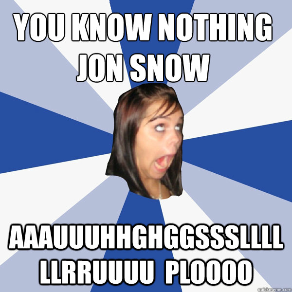 You know nothing jon snow AAAUUUHHGHGGSSSLLLLLLRRUUUU  ploooo  Annoying Facebook Girl