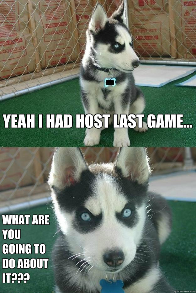 Yeah I had host last game... What are you going to do about it???  Insanity puppy