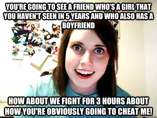 You're going to see a friend who's a girl that you haven't seen in 5 years and who also has a boyfriend How about we fight for 3 hours about how you're obviously going to cheat me!  Overly Attatched Girlfriend