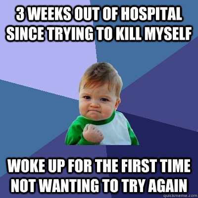 3 weeks out of hospital since trying to kill myself woke up for the first time not wanting to try again - 3 weeks out of hospital since trying to kill myself woke up for the first time not wanting to try again  Success Kid