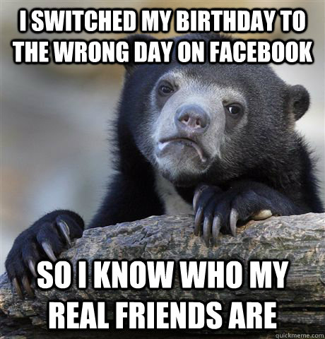 I switched my birthday to the wrong day on Facebook So I know who my real friends are - I switched my birthday to the wrong day on Facebook So I know who my real friends are  Confession Bear