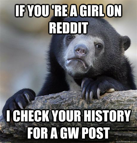 If you 're a girl on reddit I check your history for a GW post - If you 're a girl on reddit I check your history for a GW post  Confession Bear