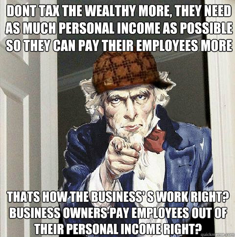 Dont tax the wealthy more, they need as much personal income as possible so they can pay their employees more Thats how the business' s work right?  Business owners pay employees out of their personal income right?  Scumbag Uncle Sam