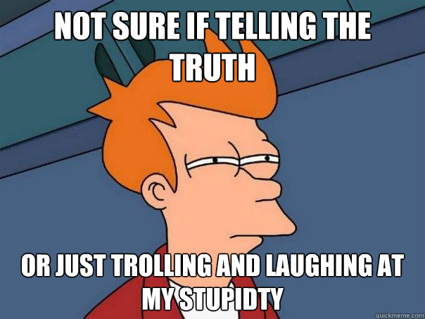 not sure if telling the truth Or just trolling and laughing at my stupidty  Futurama Fry