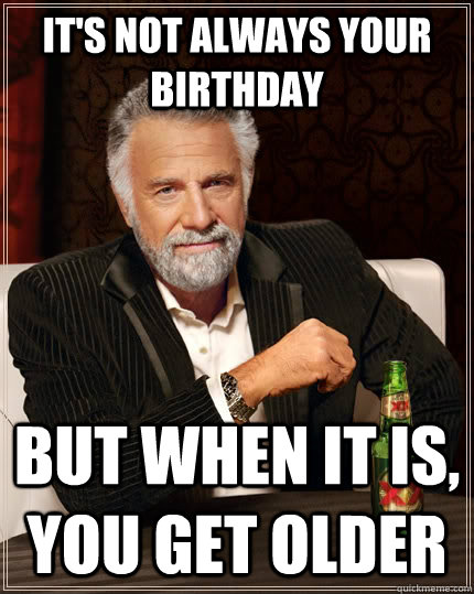 It's not always your birthday but when it is, you get older  The Most Interesting Man In The World