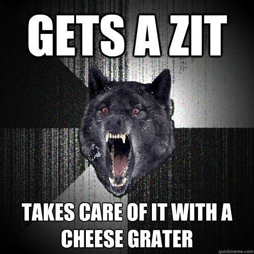 Gets a zit Takes care of it with a cheese grater  Insanity Wolf