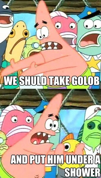 WE SHULD TAKE GOLOB AND PUT HIM UNDER A SHOWER  Push it somewhere else Patrick
