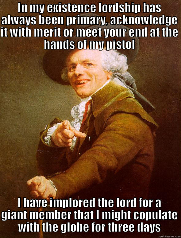 IN MY EXISTENCE LORDSHIP HAS ALWAYS BEEN PRIMARY, ACKNOWLEDGE IT WITH MERIT OR MEET YOUR END AT THE HANDS OF MY PISTOL I HAVE IMPLORED THE LORD FOR A GIANT MEMBER THAT I MIGHT COPULATE WITH THE GLOBE FOR THREE DAYS Joseph Ducreux
