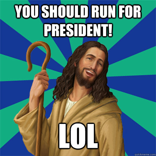 You should run for President! LOL  