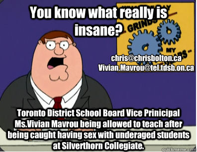 You know what really is insane? Toronto District School Board Vice Prinicipal Ms.Vivian Mavrou being allowed to teach after being caught having sex with underaged students at Silverthorn Collegiate. chris@chrisbolton.ca
Vivian.Mavrou@tel.tdsb.on.ca  Grinds my gears