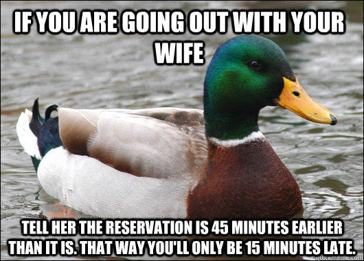 If you are going out with your wife Tell her the reservation is 45 minutes earlier than it is. That way you'll only be 15 minutes late. - If you are going out with your wife Tell her the reservation is 45 minutes earlier than it is. That way you'll only be 15 minutes late.  Actual Advice Mallard