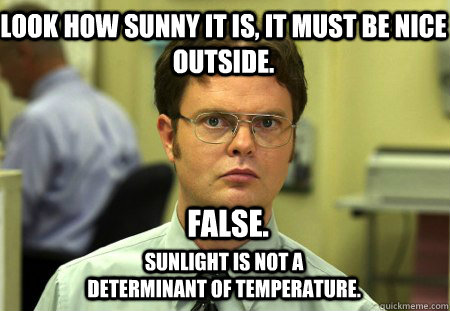 Look how sunny it is, it must be nice outside. FALSE. Sunlight is not a determinant of temperature.   Schrute