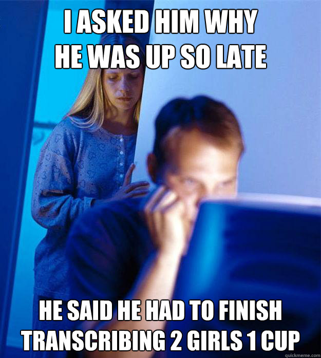 I asked him why
he was up so late He said he had to finish transcribing 2 Girls 1 Cup  Redditors Wife