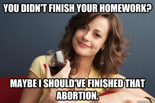 You didn't finish your homework? Maybe I should've finished that abortion.  Forever Resentful Mother
