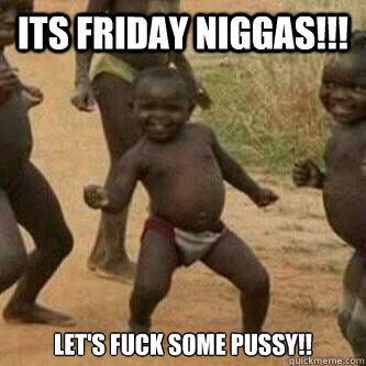 Its friday Niggas!!! Let's Fuck Some Pussy!!  Its friday niggas