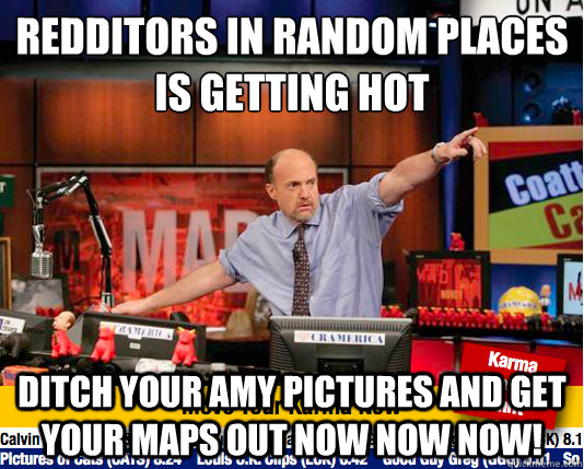 redditors in random places
is getting hot ditch your amy pictures and get your maps out now now now!  move your karma now