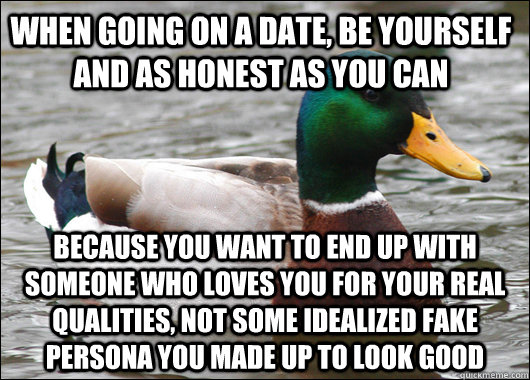 When going on a date, be yourself and as honest as you can Because you want to end up with someone who loves you for your real qualities, not some idealized fake persona you made up to look good  Actual Advice Mallard