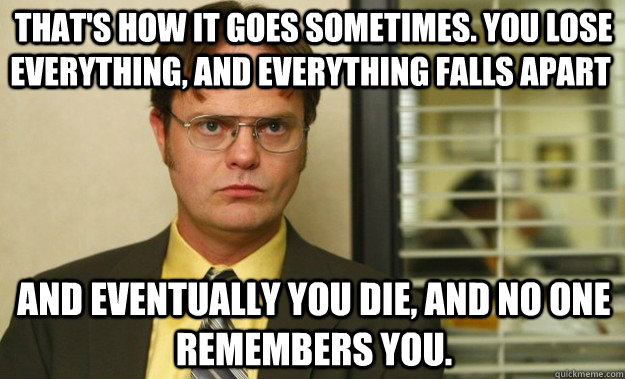  That's how it goes sometimes. You lose everything, and everything falls apart and eventually you die, and no one remembers you. -  That's how it goes sometimes. You lose everything, and everything falls apart and eventually you die, and no one remembers you.  Dwight Schrute Facts