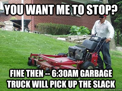 You want me to stop? Fine then -- 6:30am garbage truck will pick up the slack  Apartment problems
