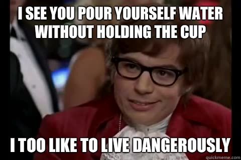 I see you pour yourself water without holding the cup i too like to live dangerously  Dangerously - Austin Powers