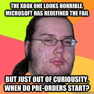 The xbox one looks horrible. Microsoft has redefined the fail but just out of curiousity, when do pre-orders start?  Fat Nerd - Brony Hater