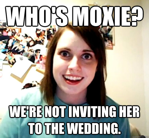 who's moxie? we're not inviting her to the wedding.  Overly Attached Girlfriend