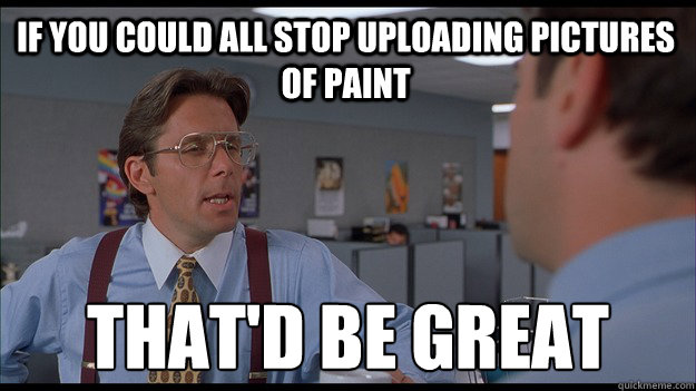 If you could all stop uploading pictures of paint That'd be great  