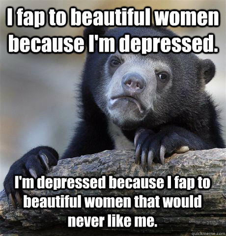 I fap to beautiful women because I'm depressed. I'm depressed because I fap to beautiful women that would never like me.  Confession Bear