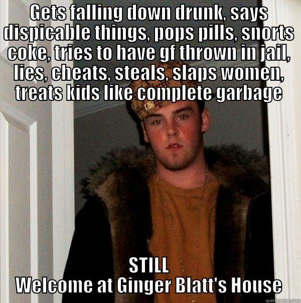 GETS FALLING DOWN DRUNK, SAYS DISPICABLE THINGS, POPS PILLS, SNORTS COKE, TRIES TO HAVE GF THROWN IN JAIL, LIES, CHEATS, STEALS, SLAPS WOMEN, TREATS KIDS LIKE COMPLETE GARBAGE STILL WELCOME AT GINGER BLATT'S HOUSE Scumbag Steve
