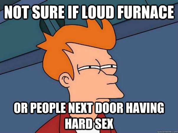 Not sure if loud furnace or people next door having hard sex  Not sure if deaf