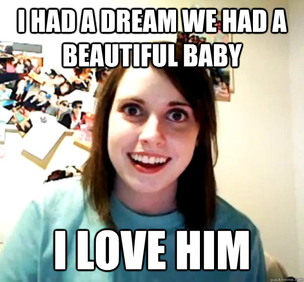 I had a dream we had a beautiful baby i love him  Overly Attached Girlfriend
