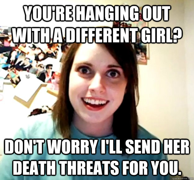 You're hanging out with a different girl? Don't worry I'll send her death threats for you.  Overly Attached Girlfriend
