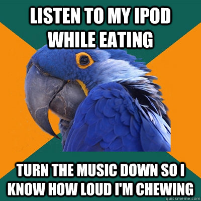 listen to my iPod while eating Turn the music down so I know how loud i'm chewing  Paranoid Parrot