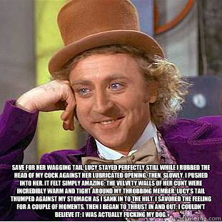  Save for her wagging tail, Lucy stayed perfectly still while I rubbed the head of my cock against her lubricated opening. Then, slowly, I pushed into her. It felt simply amazing; the velvety walls of her cunt were incredibly warm and tight around my thro  Condescending Wonka