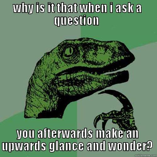 WHY IS IT THAT WHEN I ASK A QUESTION  YOU AFTERWARDS MAKE AN UPWARDS GLANCE AND WONDER? Philosoraptor
