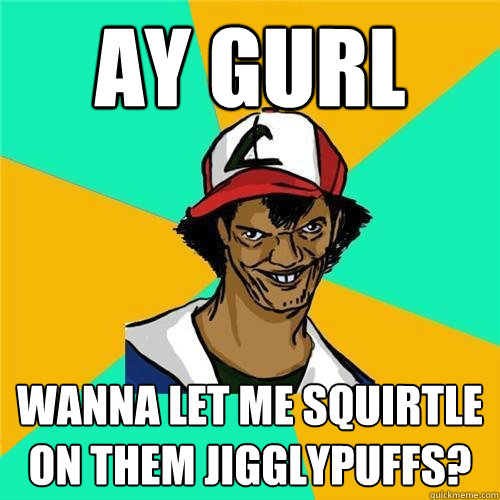 Ay Gurl wanna let me squirtle on them jigglypuffs?  
