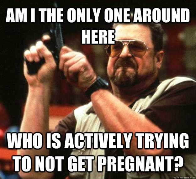 AM I THE ONLY ONE AROUND HERE WHO IS ACTIVELY TRYING TO NOT GET PREGNANT?  Angry Walter