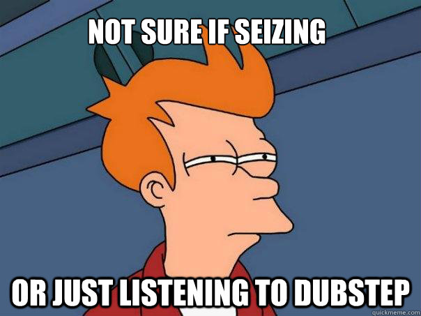 Not sure if seizing Or just listening to Dubstep  Futurama Fry
