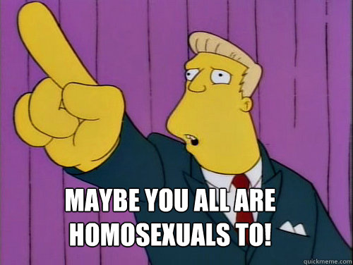 Maybe you all are homosexuals to!  