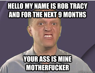 Hello my name is Rob Tracy and for the next 9 months YOUR ASS IS MINE MOTHERFUCKER  