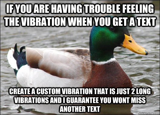 if you are having trouble feeling the vibration when you get a text create a custom vibration that is just 2 long vibrations and i guarantee you wont miss another text - if you are having trouble feeling the vibration when you get a text create a custom vibration that is just 2 long vibrations and i guarantee you wont miss another text  Actual Advice Mallard