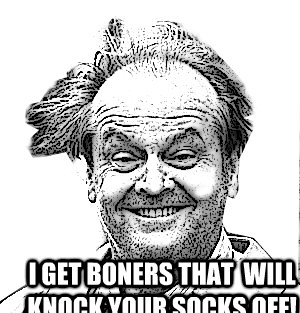  I get boners that  will knock your socks off! -  I get boners that  will knock your socks off!  Stoned jack nicholson